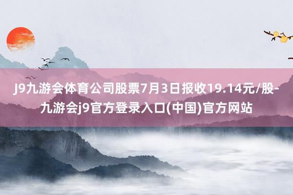 J9九游会体育公司股票7月3日报收19.14元/股-九游会j9官方登录入口(中国)官方网站