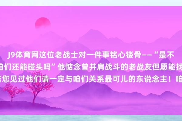 J9体育网这位老战士对一件事铭心镂骨——“是不是咱们的战友还健在”“咱们还能碰头吗”他惦念曾并肩战斗的老战友但愿能找到他们与他们团圆如若您见过他们请一定与咱们关系最可儿的东说念主！咱们一定要找到你致意！ 发布于：北京市-九游会j9官方登录入口(中国)官方网站