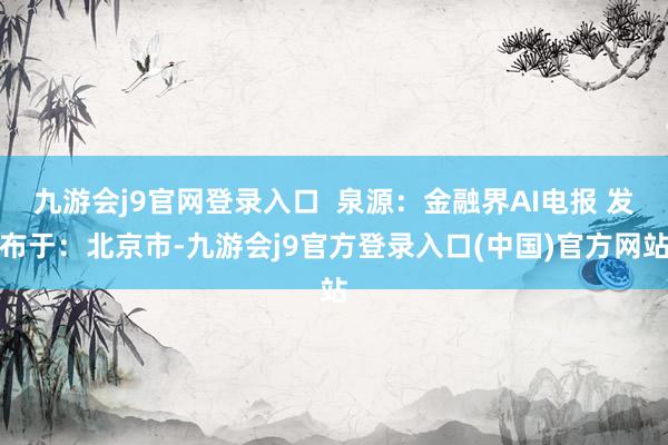九游会j9官网登录入口  泉源：金融界AI电报 发布于：北京市-九游会j9官方登录入口(中国)官方网站