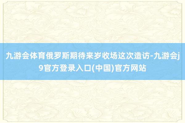 九游会体育俄罗斯期待来岁收场这次造访-九游会j9官方登录入口(中国)官方网站
