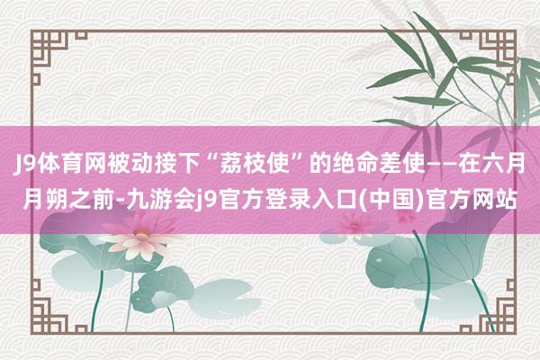 J9体育网被动接下“荔枝使”的绝命差使——在六月月朔之前-九游会j9官方登录入口(中国)官方网站
