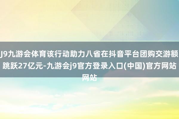 J9九游会体育该行动助力八省在抖音平台团购交游额跳跃27亿元-九游会j9官方登录入口(中国)官方网站