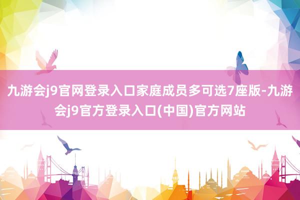 九游会j9官网登录入口家庭成员多可选7座版-九游会j9官方登录入口(中国)官方网站