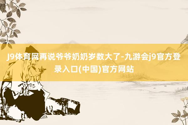 J9体育网再说爷爷奶奶岁数大了-九游会j9官方登录入口(中国)官方网站