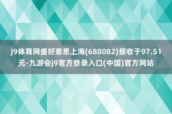 J9体育网盛好意思上海(688082)报收于97.51元-九游会j9官方登录入口(中国)官方网站