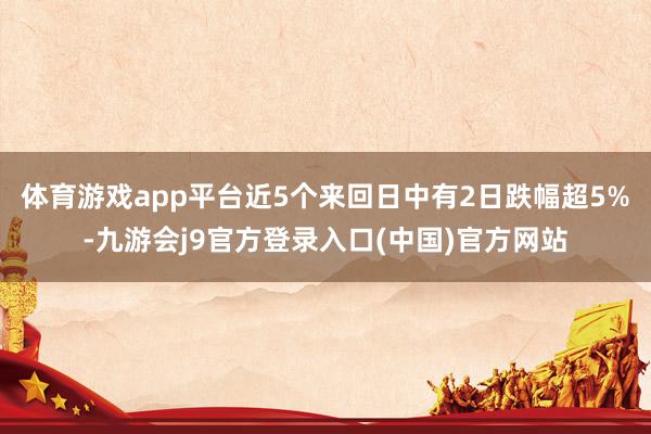 体育游戏app平台近5个来回日中有2日跌幅超5%-九游会j9官方登录入口(中国)官方网站