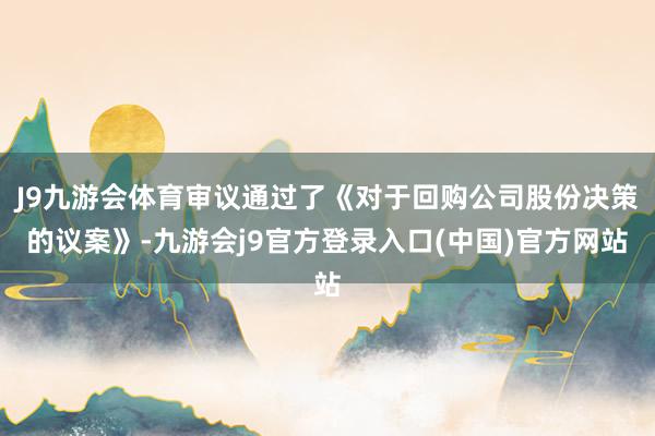 J9九游会体育审议通过了《对于回购公司股份决策的议案》-九游会j9官方登录入口(中国)官方网站