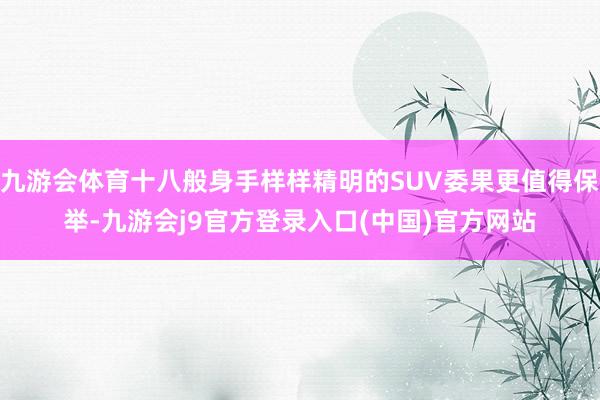 九游会体育十八般身手样样精明的SUV委果更值得保举-九游会j9官方登录入口(中国)官方网站