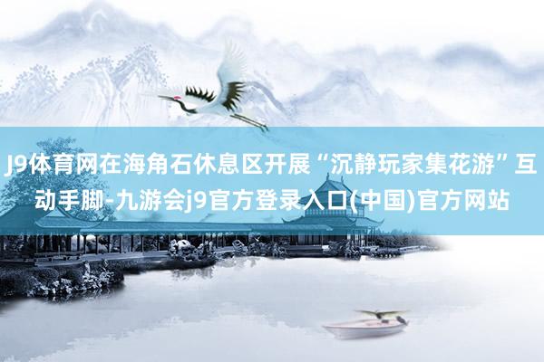 J9体育网在海角石休息区开展“沉静玩家集花游”互动手脚-九游会j9官方登录入口(中国)官方网站