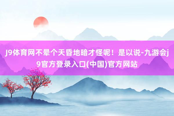 J9体育网不晕个天昏地暗才怪呢！是以说-九游会j9官方登录入口(中国)官方网站