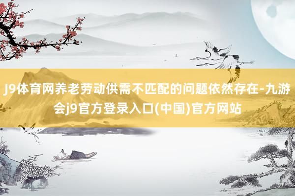 J9体育网养老劳动供需不匹配的问题依然存在-九游会j9官方登录入口(中国)官方网站