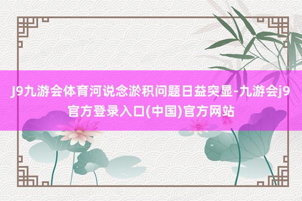 J9九游会体育河说念淤积问题日益突显-九游会j9官方登录入口(中国)官方网站