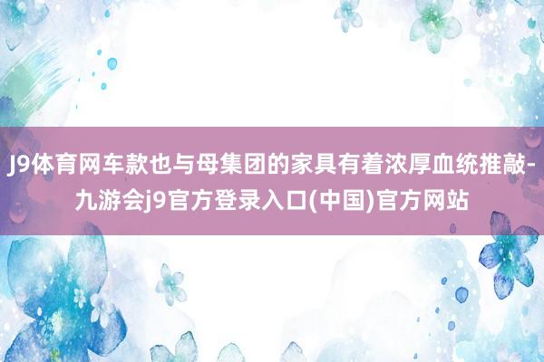 J9体育网车款也与母集团的家具有着浓厚血统推敲-九游会j9官方登录入口(中国)官方网站