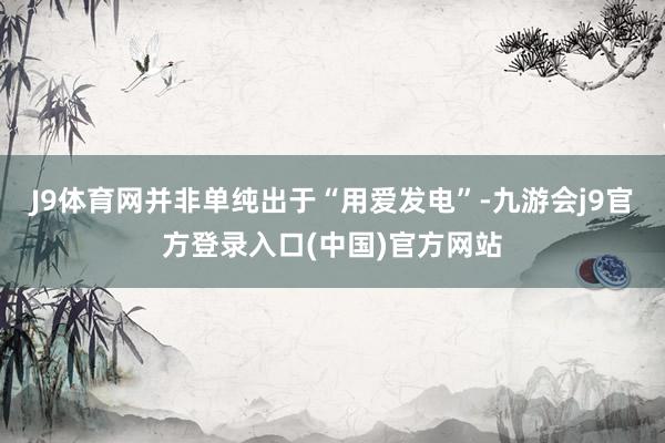 J9体育网并非单纯出于“用爱发电”-九游会j9官方登录入口(中国)官方网站