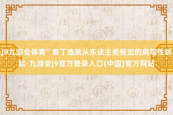 J9九游会体育”袁丁造就从东谈主类视觉的病笃性讲起-九游会j9官方登录入口(中国)官方网站