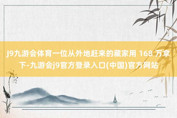 J9九游会体育一位从外地赶来的藏家用 168 万拿下-九游会j9官方登录入口(中国)官方网站