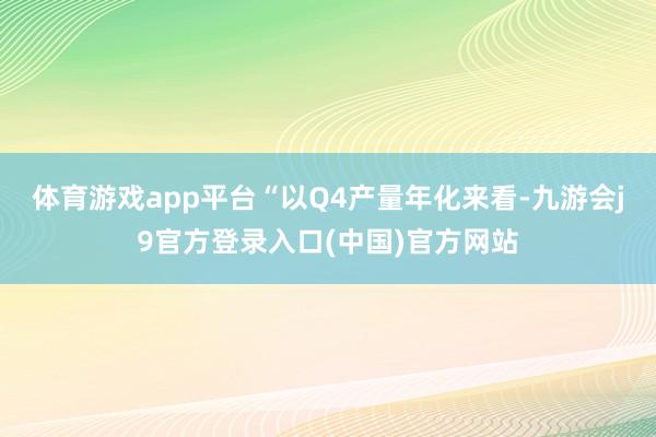 体育游戏app平台“以Q4产量年化来看-九游会j9官方登录入口(中国)官方网站