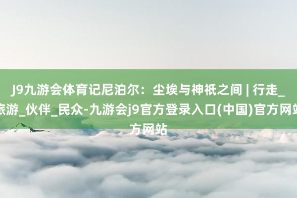 J9九游会体育记尼泊尔：尘埃与神祇之间 | 行走_旅游_伙伴_民众-九游会j9官方登录入口(中国)官方网站
