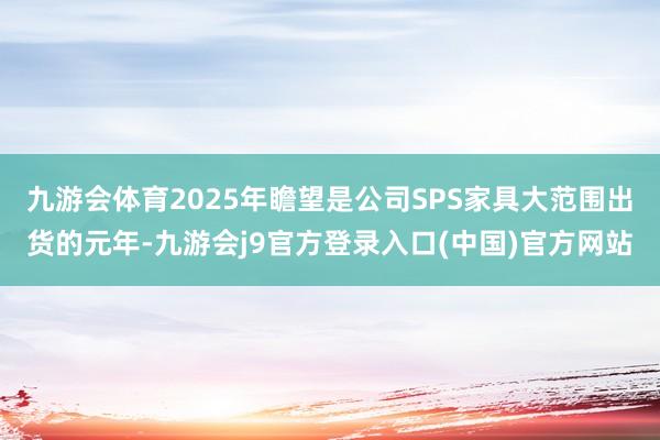 九游会体育2025年瞻望是公司SPS家具大范围出货的元年-九游会j9官方登录入口(中国)官方网站