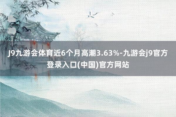 J9九游会体育近6个月高潮3.63%-九游会j9官方登录入口(中国)官方网站