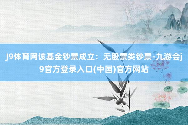 J9体育网该基金钞票成立：无股票类钞票-九游会j9官方登录入口(中国)官方网站