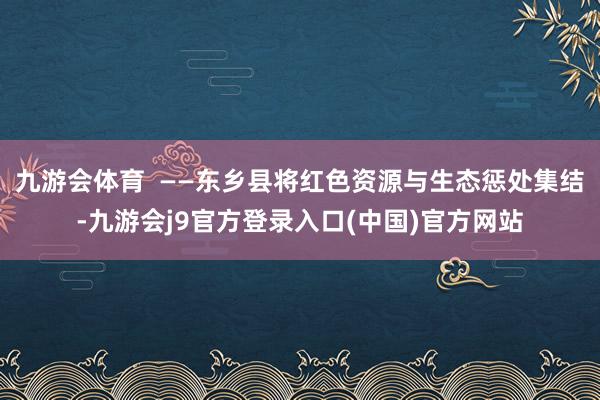九游会体育  ——东乡县将红色资源与生态惩处集结-九游会j9官方登录入口(中国)官方网站