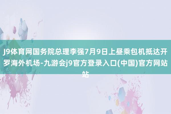 J9体育网国务院总理李强7月9日上昼乘包机抵达开罗海外机场-九游会j9官方登录入口(中国)官方网站