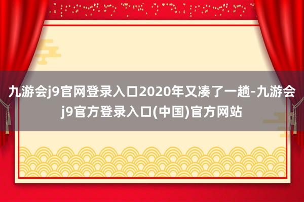 九游会j9官网登录入口2020年又凑了一趟-九游会j9官方登录入口(中国)官方网站