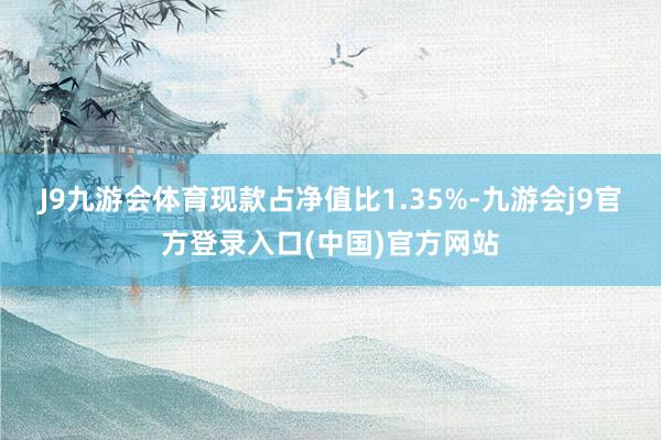 J9九游会体育现款占净值比1.35%-九游会j9官方登录入口(中国)官方网站