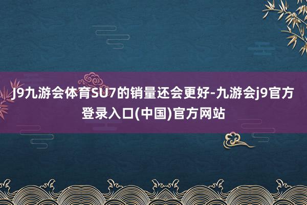 J9九游会体育SU7的销量还会更好-九游会j9官方登录入口(中国)官方网站