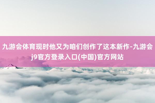九游会体育现时他又为咱们创作了这本新作-九游会j9官方登录入口(中国)官方网站