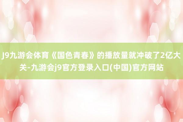 J9九游会体育《国色青春》的播放量就冲破了2亿大关-九游会j9官方登录入口(中国)官方网站