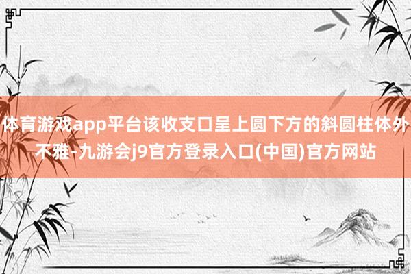 体育游戏app平台该收支口呈上圆下方的斜圆柱体外不雅-九游会j9官方登录入口(中国)官方网站