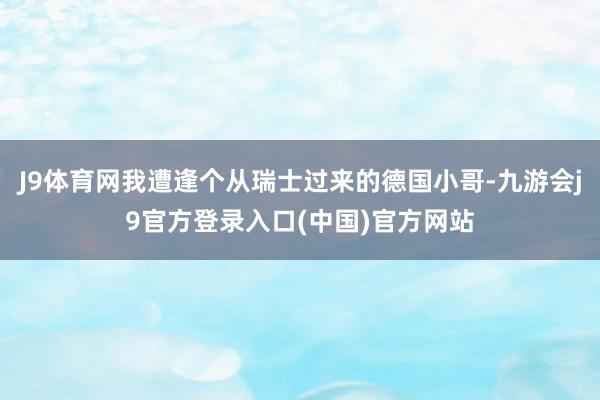 J9体育网我遭逢个从瑞士过来的德国小哥-九游会j9官方登录入口(中国)官方网站