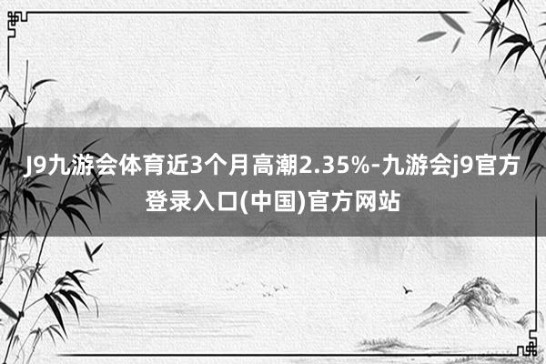 J9九游会体育近3个月高潮2.35%-九游会j9官方登录入口(中国)官方网站