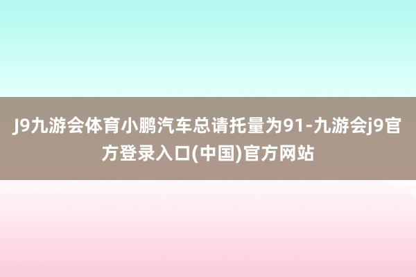 J9九游会体育小鹏汽车总请托量为91-九游会j9官方登录入口(中国)官方网站