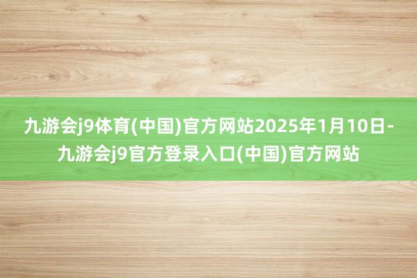 九游会j9体育(中国)官方网站2025年1月10日-九游会j9官方登录入口(中国)官方网站