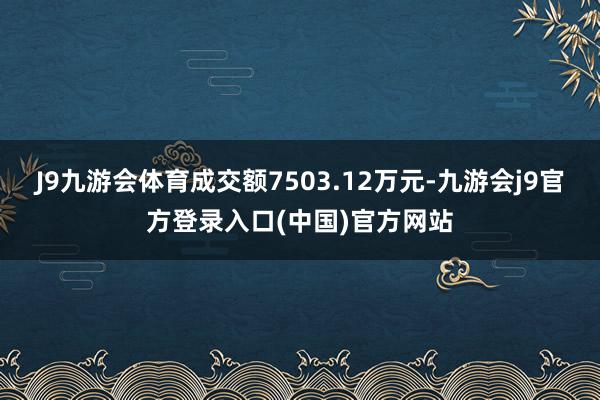 J9九游会体育成交额7503.12万元-九游会j9官方登录入口(中国)官方网站