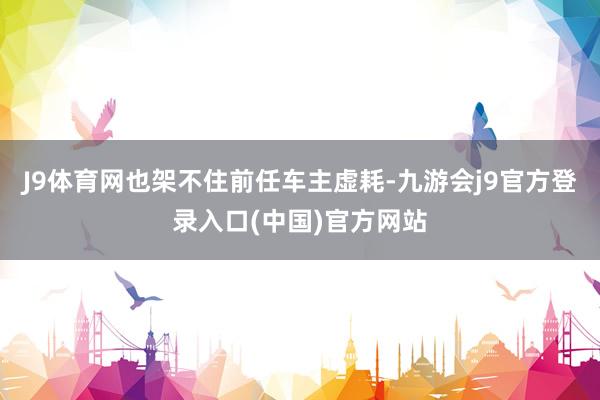 J9体育网也架不住前任车主虚耗-九游会j9官方登录入口(中国)官方网站