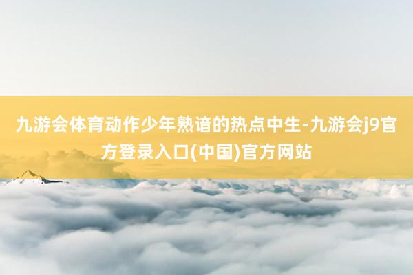 九游会体育动作少年熟谙的热点中生-九游会j9官方登录入口(中国)官方网站