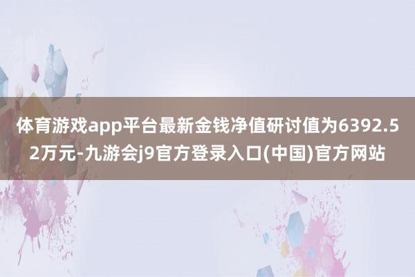 体育游戏app平台最新金钱净值研讨值为6392.52万元-九游会j9官方登录入口(中国)官方网站