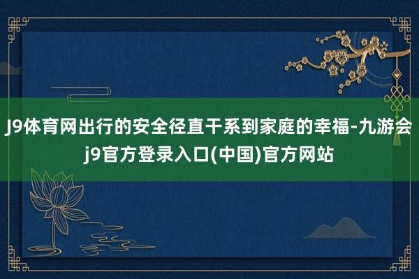 J9体育网出行的安全径直干系到家庭的幸福-九游会j9官方登录入口(中国)官方网站