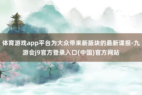 体育游戏app平台为大众带来新版块的最新谍报-九游会j9官方登录入口(中国)官方网站
