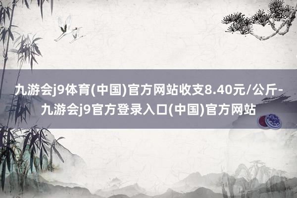九游会j9体育(中国)官方网站收支8.40元/公斤-九游会j9官方登录入口(中国)官方网站