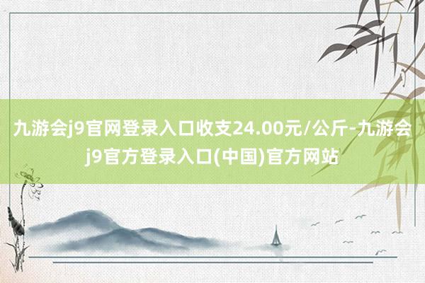 九游会j9官网登录入口收支24.00元/公斤-九游会j9官方登录入口(中国)官方网站