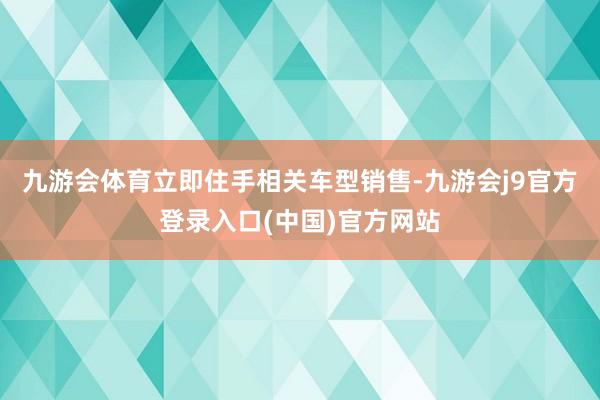 九游会体育立即住手相关车型销售-九游会j9官方登录入口(中国)官方网站