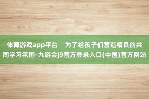 体育游戏app平台    为了给孩子们营造精良的共同学习氛围-九游会j9官方登录入口(中国)官方网站