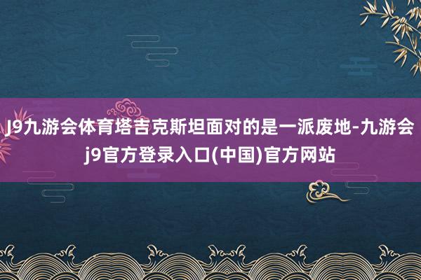 J9九游会体育塔吉克斯坦面对的是一派废地-九游会j9官方登录入口(中国)官方网站