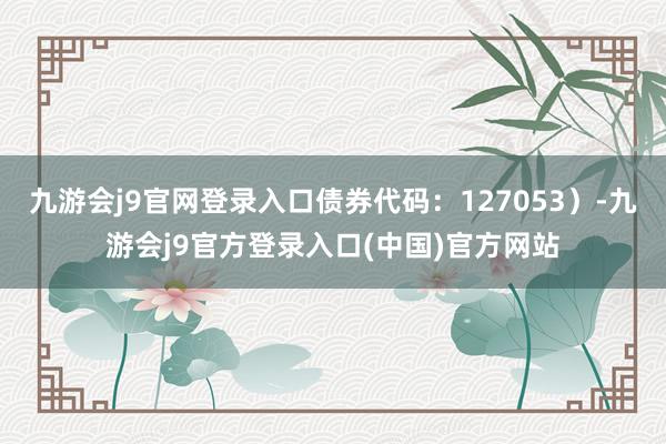 九游会j9官网登录入口债券代码:127053)-九游会j9官方登录入口(中国)官方网站