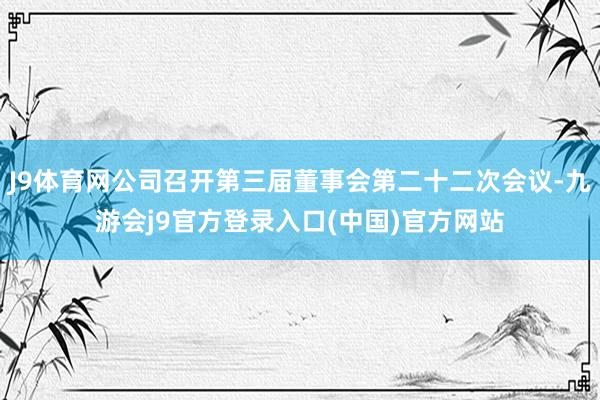 J9体育网公司召开第三届董事会第二十二次会议-九游会j9官方登录入口(中国)官方网站